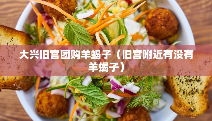大兴旧宫团购羊蝎子（旧宫附近有没有羊蝎子）